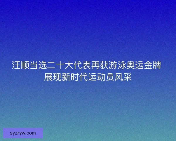 汪顺当选二十大代表再获游泳奥运金牌 展现新时代运动员风采
