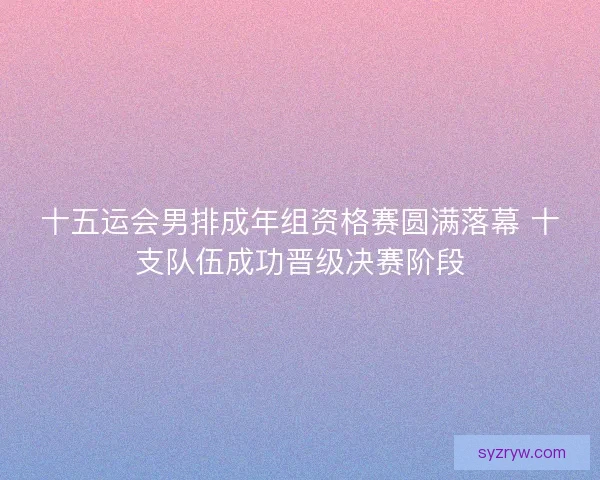 十五运会男排成年组资格赛圆满落幕 十支队伍成功晋级决赛阶段