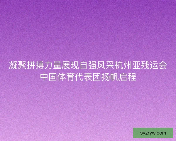 凝聚拼搏力量展现自强风采杭州亚残运会中国体育代表团扬帆启程